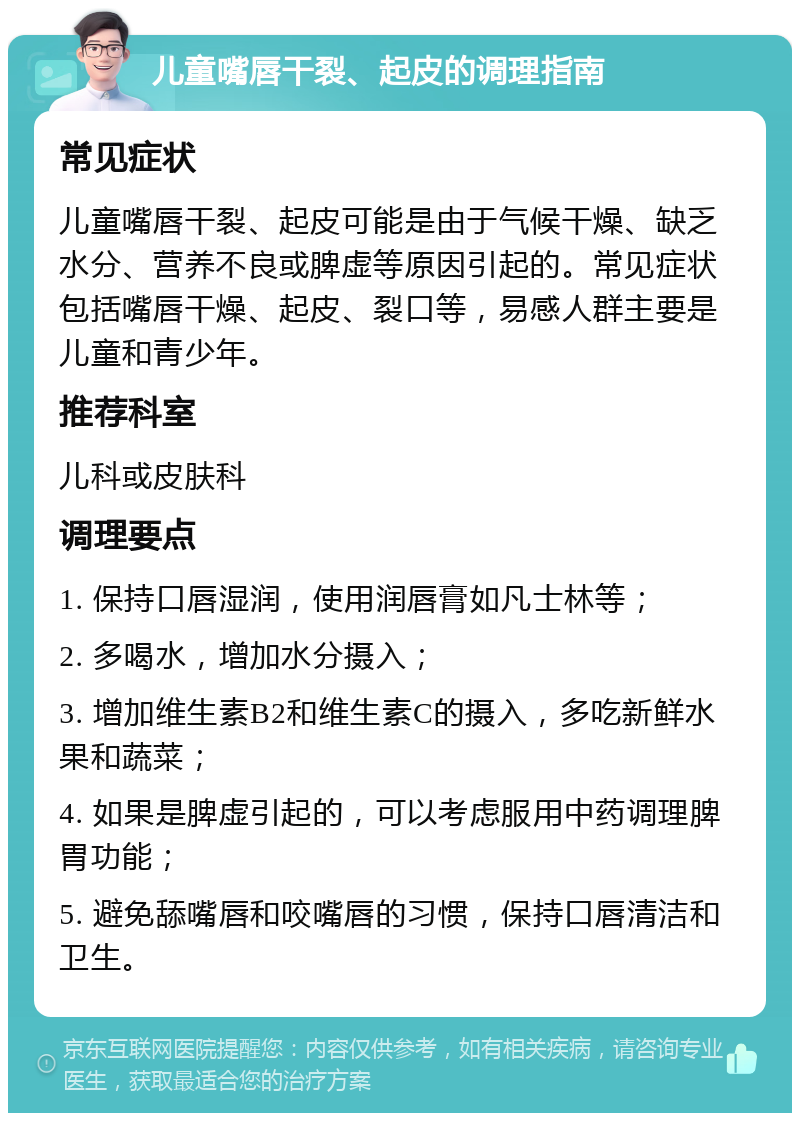 儿童嘴唇干裂、起皮的调理指南 常见症状 儿童嘴唇干裂、起皮可能是由于气候干燥、缺乏水分、营养不良或脾虚等原因引起的。常见症状包括嘴唇干燥、起皮、裂口等，易感人群主要是儿童和青少年。 推荐科室 儿科或皮肤科 调理要点 1. 保持口唇湿润，使用润唇膏如凡士林等； 2. 多喝水，增加水分摄入； 3. 增加维生素B2和维生素C的摄入，多吃新鲜水果和蔬菜； 4. 如果是脾虚引起的，可以考虑服用中药调理脾胃功能； 5. 避免舔嘴唇和咬嘴唇的习惯，保持口唇清洁和卫生。