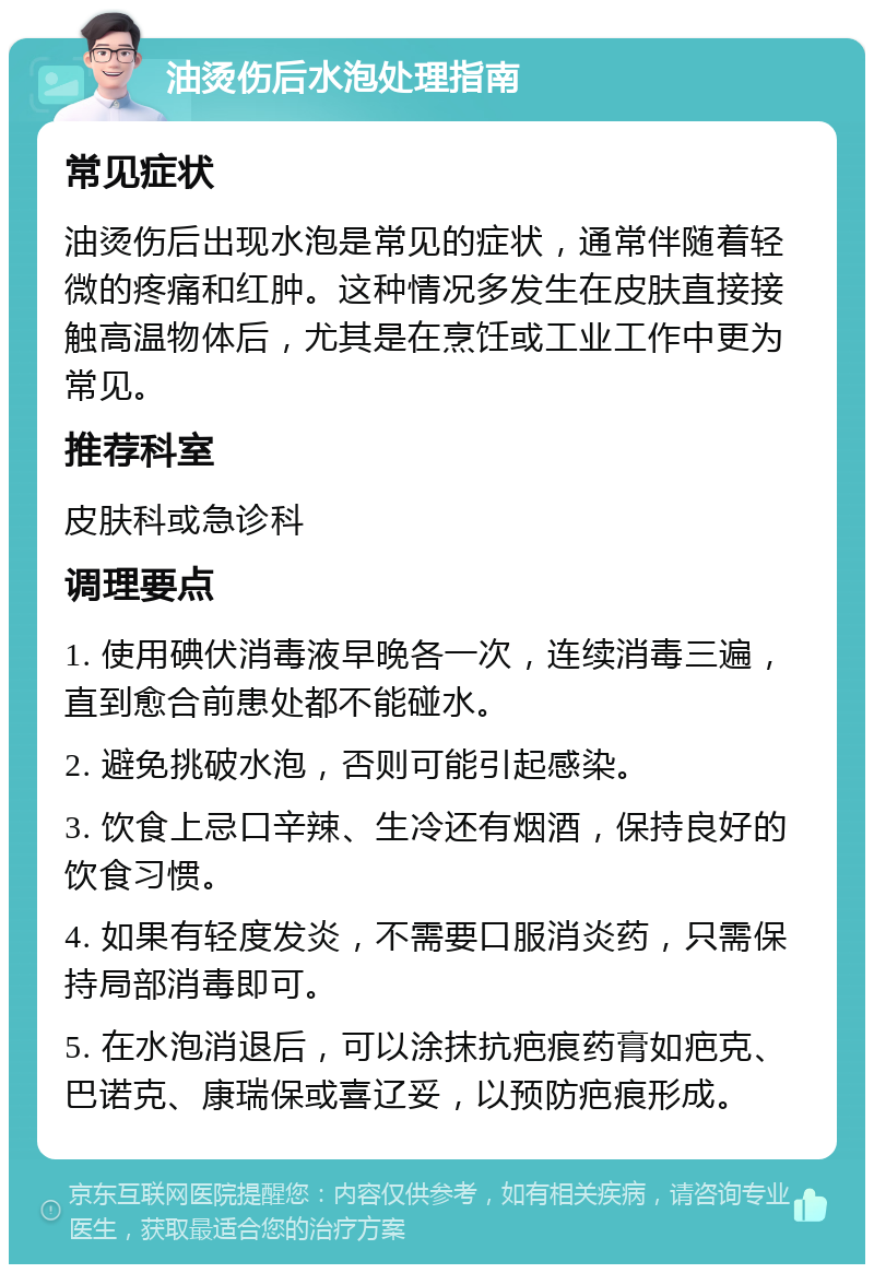 油烫伤后水泡处理指南 常见症状 油烫伤后出现水泡是常见的症状，通常伴随着轻微的疼痛和红肿。这种情况多发生在皮肤直接接触高温物体后，尤其是在烹饪或工业工作中更为常见。 推荐科室 皮肤科或急诊科 调理要点 1. 使用碘伏消毒液早晚各一次，连续消毒三遍，直到愈合前患处都不能碰水。 2. 避免挑破水泡，否则可能引起感染。 3. 饮食上忌口辛辣、生冷还有烟酒，保持良好的饮食习惯。 4. 如果有轻度发炎，不需要口服消炎药，只需保持局部消毒即可。 5. 在水泡消退后，可以涂抹抗疤痕药膏如疤克、巴诺克、康瑞保或喜辽妥，以预防疤痕形成。