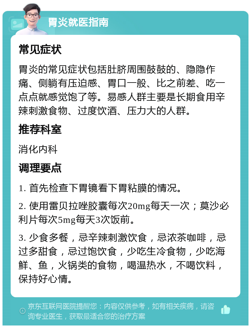 胃炎就医指南 常见症状 胃炎的常见症状包括肚脐周围鼓鼓的、隐隐作痛、侧躺有压迫感、胃口一般、比之前差、吃一点点就感觉饱了等。易感人群主要是长期食用辛辣刺激食物、过度饮酒、压力大的人群。 推荐科室 消化内科 调理要点 1. 首先检查下胃镜看下胃粘膜的情况。 2. 使用雷贝拉唑胶囊每次20mg每天一次；莫沙必利片每次5mg每天3次饭前。 3. 少食多餐，忌辛辣刺激饮食，忌浓茶咖啡，忌过多甜食，忌过饱饮食，少吃生冷食物，少吃海鲜、鱼，火锅类的食物，喝温热水，不喝饮料，保持好心情。