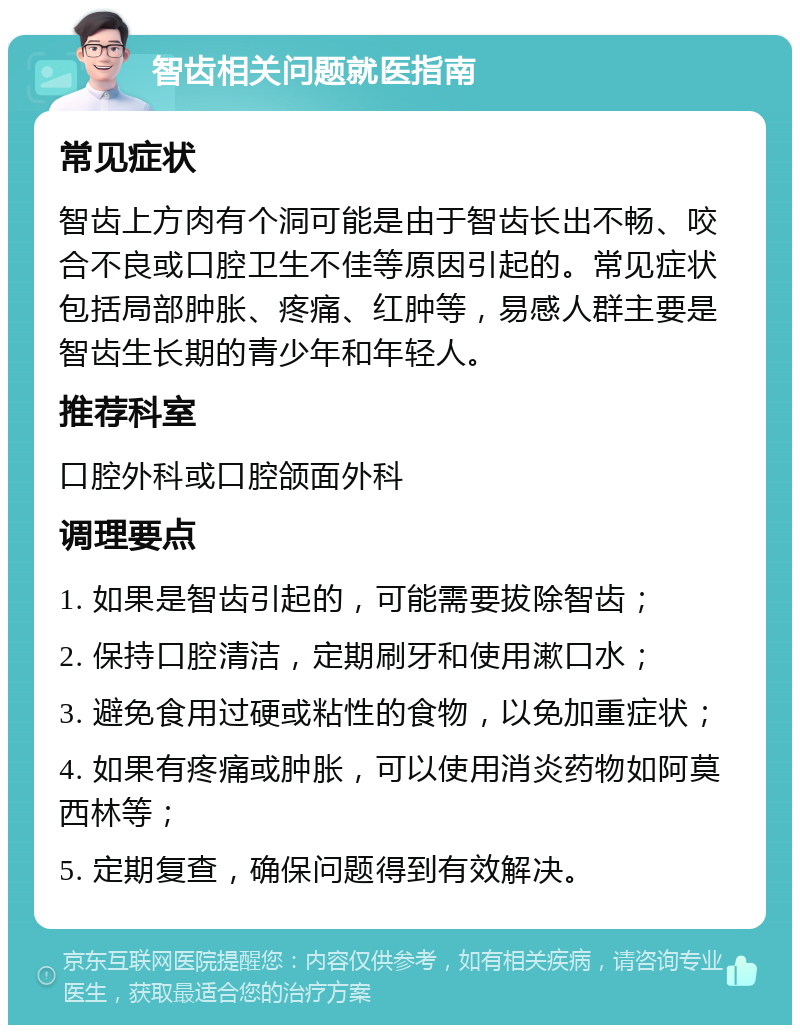 智齿相关问题就医指南 常见症状 智齿上方肉有个洞可能是由于智齿长出不畅、咬合不良或口腔卫生不佳等原因引起的。常见症状包括局部肿胀、疼痛、红肿等，易感人群主要是智齿生长期的青少年和年轻人。 推荐科室 口腔外科或口腔颌面外科 调理要点 1. 如果是智齿引起的，可能需要拔除智齿； 2. 保持口腔清洁，定期刷牙和使用漱口水； 3. 避免食用过硬或粘性的食物，以免加重症状； 4. 如果有疼痛或肿胀，可以使用消炎药物如阿莫西林等； 5. 定期复查，确保问题得到有效解决。