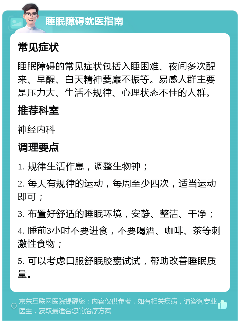 睡眠障碍就医指南 常见症状 睡眠障碍的常见症状包括入睡困难、夜间多次醒来、早醒、白天精神萎靡不振等。易感人群主要是压力大、生活不规律、心理状态不佳的人群。 推荐科室 神经内科 调理要点 1. 规律生活作息，调整生物钟； 2. 每天有规律的运动，每周至少四次，适当运动即可； 3. 布置好舒适的睡眠环境，安静、整洁、干净； 4. 睡前3小时不要进食，不要喝酒、咖啡、茶等刺激性食物； 5. 可以考虑口服舒眠胶囊试试，帮助改善睡眠质量。