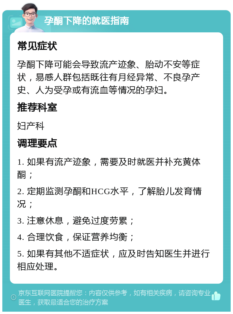 孕酮下降的就医指南 常见症状 孕酮下降可能会导致流产迹象、胎动不安等症状，易感人群包括既往有月经异常、不良孕产史、人为受孕或有流血等情况的孕妇。 推荐科室 妇产科 调理要点 1. 如果有流产迹象，需要及时就医并补充黄体酮； 2. 定期监测孕酮和HCG水平，了解胎儿发育情况； 3. 注意休息，避免过度劳累； 4. 合理饮食，保证营养均衡； 5. 如果有其他不适症状，应及时告知医生并进行相应处理。