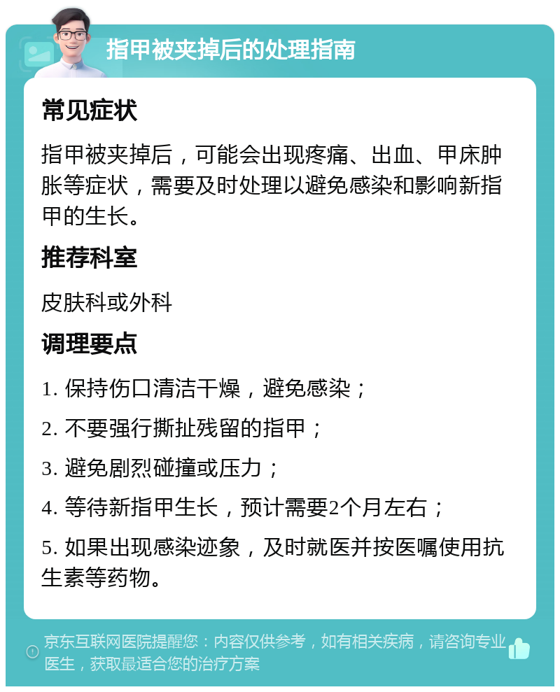 指甲被夹掉后的处理指南 常见症状 指甲被夹掉后，可能会出现疼痛、出血、甲床肿胀等症状，需要及时处理以避免感染和影响新指甲的生长。 推荐科室 皮肤科或外科 调理要点 1. 保持伤口清洁干燥，避免感染； 2. 不要强行撕扯残留的指甲； 3. 避免剧烈碰撞或压力； 4. 等待新指甲生长，预计需要2个月左右； 5. 如果出现感染迹象，及时就医并按医嘱使用抗生素等药物。