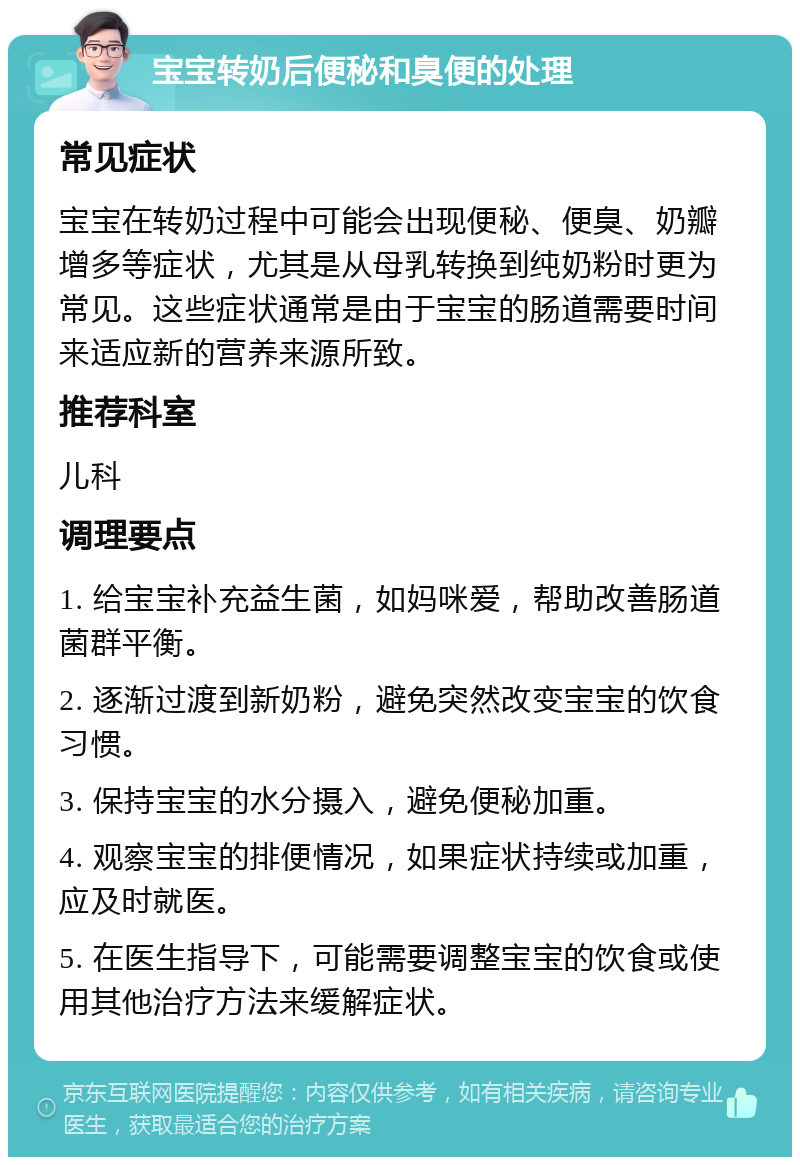 宝宝转奶后便秘和臭便的处理 常见症状 宝宝在转奶过程中可能会出现便秘、便臭、奶瓣增多等症状，尤其是从母乳转换到纯奶粉时更为常见。这些症状通常是由于宝宝的肠道需要时间来适应新的营养来源所致。 推荐科室 儿科 调理要点 1. 给宝宝补充益生菌，如妈咪爱，帮助改善肠道菌群平衡。 2. 逐渐过渡到新奶粉，避免突然改变宝宝的饮食习惯。 3. 保持宝宝的水分摄入，避免便秘加重。 4. 观察宝宝的排便情况，如果症状持续或加重，应及时就医。 5. 在医生指导下，可能需要调整宝宝的饮食或使用其他治疗方法来缓解症状。