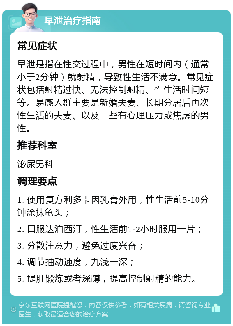 早泄治疗指南 常见症状 早泄是指在性交过程中，男性在短时间内（通常小于2分钟）就射精，导致性生活不满意。常见症状包括射精过快、无法控制射精、性生活时间短等。易感人群主要是新婚夫妻、长期分居后再次性生活的夫妻、以及一些有心理压力或焦虑的男性。 推荐科室 泌尿男科 调理要点 1. 使用复方利多卡因乳膏外用，性生活前5-10分钟涂抹龟头； 2. 口服达泊西汀，性生活前1-2小时服用一片； 3. 分散注意力，避免过度兴奋； 4. 调节抽动速度，九浅一深； 5. 提肛锻炼或者深蹲，提高控制射精的能力。