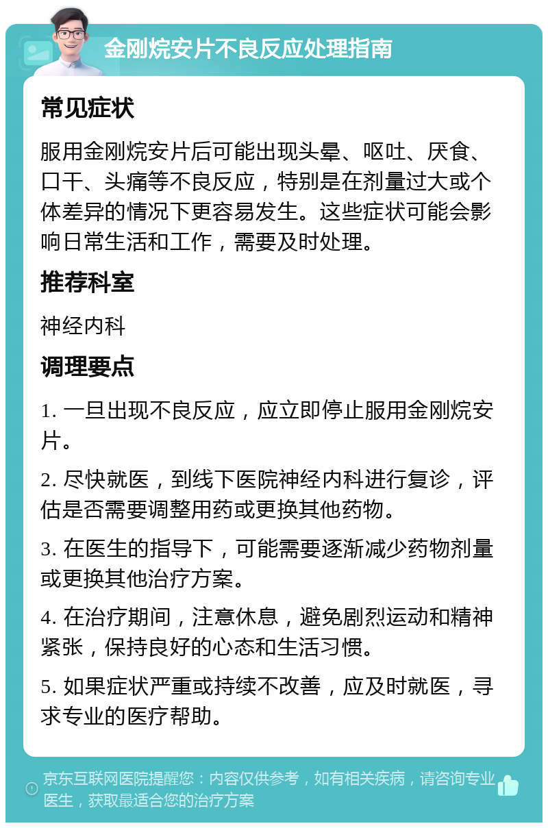 金刚烷安片不良反应处理指南 常见症状 服用金刚烷安片后可能出现头晕、呕吐、厌食、口干、头痛等不良反应，特别是在剂量过大或个体差异的情况下更容易发生。这些症状可能会影响日常生活和工作，需要及时处理。 推荐科室 神经内科 调理要点 1. 一旦出现不良反应，应立即停止服用金刚烷安片。 2. 尽快就医，到线下医院神经内科进行复诊，评估是否需要调整用药或更换其他药物。 3. 在医生的指导下，可能需要逐渐减少药物剂量或更换其他治疗方案。 4. 在治疗期间，注意休息，避免剧烈运动和精神紧张，保持良好的心态和生活习惯。 5. 如果症状严重或持续不改善，应及时就医，寻求专业的医疗帮助。