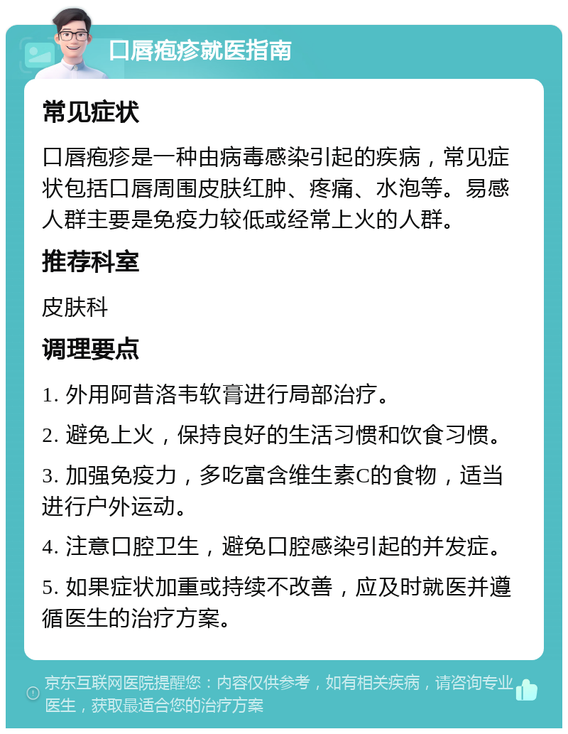 口唇疱疹就医指南 常见症状 口唇疱疹是一种由病毒感染引起的疾病，常见症状包括口唇周围皮肤红肿、疼痛、水泡等。易感人群主要是免疫力较低或经常上火的人群。 推荐科室 皮肤科 调理要点 1. 外用阿昔洛韦软膏进行局部治疗。 2. 避免上火，保持良好的生活习惯和饮食习惯。 3. 加强免疫力，多吃富含维生素C的食物，适当进行户外运动。 4. 注意口腔卫生，避免口腔感染引起的并发症。 5. 如果症状加重或持续不改善，应及时就医并遵循医生的治疗方案。