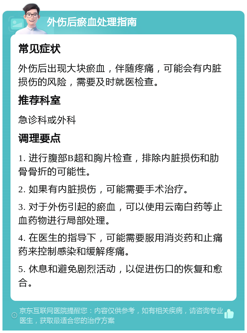 外伤后瘀血处理指南 常见症状 外伤后出现大块瘀血，伴随疼痛，可能会有内脏损伤的风险，需要及时就医检查。 推荐科室 急诊科或外科 调理要点 1. 进行腹部B超和胸片检查，排除内脏损伤和肋骨骨折的可能性。 2. 如果有内脏损伤，可能需要手术治疗。 3. 对于外伤引起的瘀血，可以使用云南白药等止血药物进行局部处理。 4. 在医生的指导下，可能需要服用消炎药和止痛药来控制感染和缓解疼痛。 5. 休息和避免剧烈活动，以促进伤口的恢复和愈合。