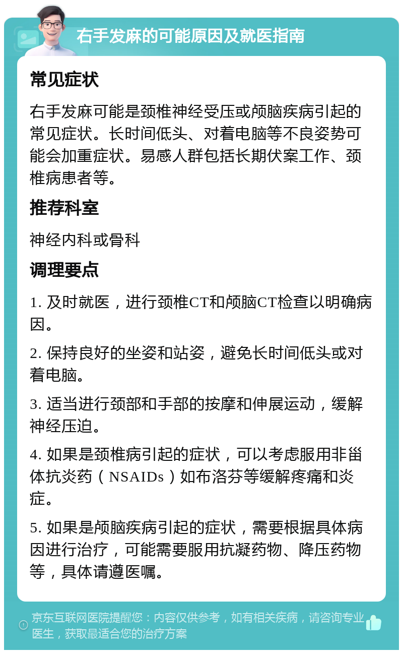 右手发麻的可能原因及就医指南 常见症状 右手发麻可能是颈椎神经受压或颅脑疾病引起的常见症状。长时间低头、对着电脑等不良姿势可能会加重症状。易感人群包括长期伏案工作、颈椎病患者等。 推荐科室 神经内科或骨科 调理要点 1. 及时就医，进行颈椎CT和颅脑CT检查以明确病因。 2. 保持良好的坐姿和站姿，避免长时间低头或对着电脑。 3. 适当进行颈部和手部的按摩和伸展运动，缓解神经压迫。 4. 如果是颈椎病引起的症状，可以考虑服用非甾体抗炎药（NSAIDs）如布洛芬等缓解疼痛和炎症。 5. 如果是颅脑疾病引起的症状，需要根据具体病因进行治疗，可能需要服用抗凝药物、降压药物等，具体请遵医嘱。