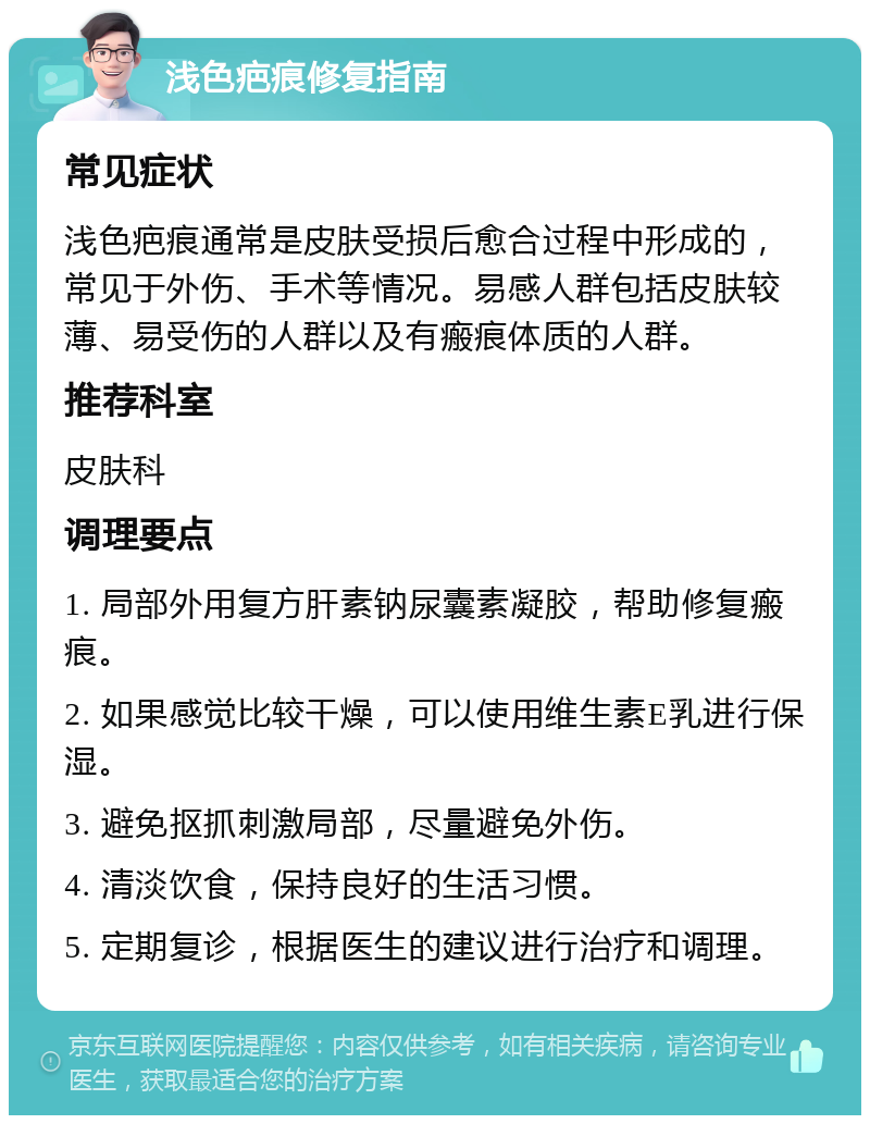 浅色疤痕修复指南 常见症状 浅色疤痕通常是皮肤受损后愈合过程中形成的，常见于外伤、手术等情况。易感人群包括皮肤较薄、易受伤的人群以及有瘢痕体质的人群。 推荐科室 皮肤科 调理要点 1. 局部外用复方肝素钠尿囊素凝胶，帮助修复瘢痕。 2. 如果感觉比较干燥，可以使用维生素E乳进行保湿。 3. 避免抠抓刺激局部，尽量避免外伤。 4. 清淡饮食，保持良好的生活习惯。 5. 定期复诊，根据医生的建议进行治疗和调理。