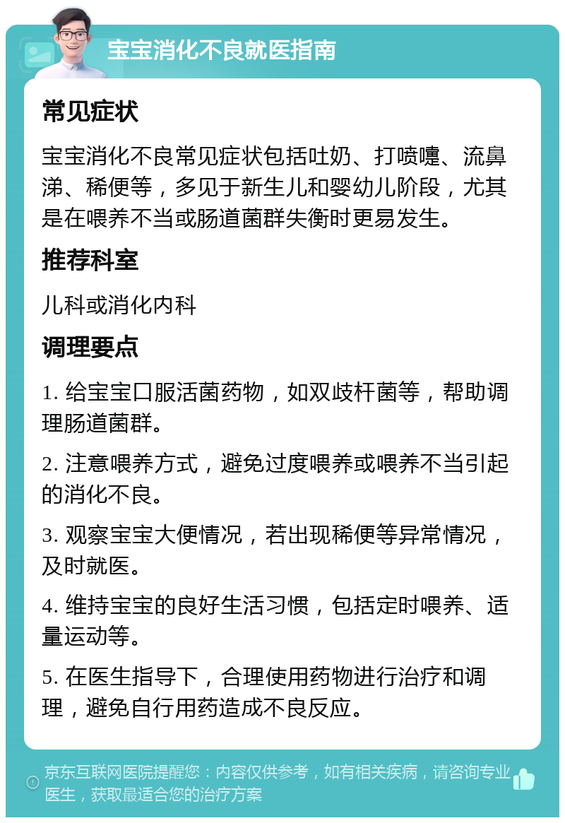 宝宝消化不良就医指南 常见症状 宝宝消化不良常见症状包括吐奶、打喷嚏、流鼻涕、稀便等，多见于新生儿和婴幼儿阶段，尤其是在喂养不当或肠道菌群失衡时更易发生。 推荐科室 儿科或消化内科 调理要点 1. 给宝宝口服活菌药物，如双歧杆菌等，帮助调理肠道菌群。 2. 注意喂养方式，避免过度喂养或喂养不当引起的消化不良。 3. 观察宝宝大便情况，若出现稀便等异常情况，及时就医。 4. 维持宝宝的良好生活习惯，包括定时喂养、适量运动等。 5. 在医生指导下，合理使用药物进行治疗和调理，避免自行用药造成不良反应。