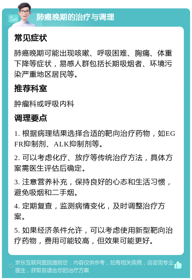 肺癌晚期的治疗与调理 常见症状 肺癌晚期可能出现咳嗽、呼吸困难、胸痛、体重下降等症状，易感人群包括长期吸烟者、环境污染严重地区居民等。 推荐科室 肿瘤科或呼吸内科 调理要点 1. 根据病理结果选择合适的靶向治疗药物，如EGFR抑制剂、ALK抑制剂等。 2. 可以考虑化疗、放疗等传统治疗方法，具体方案需医生评估后确定。 3. 注意营养补充，保持良好的心态和生活习惯，避免吸烟和二手烟。 4. 定期复查，监测病情变化，及时调整治疗方案。 5. 如果经济条件允许，可以考虑使用新型靶向治疗药物，费用可能较高，但效果可能更好。