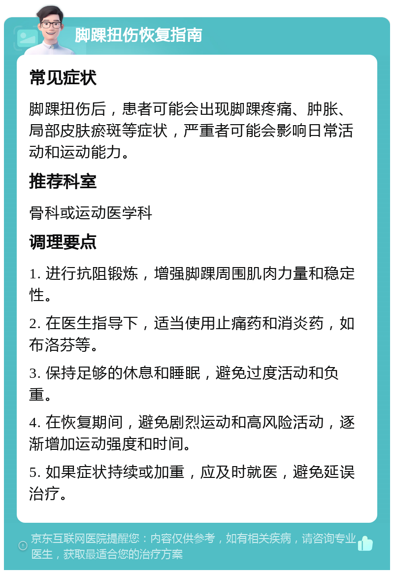 脚踝扭伤恢复指南 常见症状 脚踝扭伤后，患者可能会出现脚踝疼痛、肿胀、局部皮肤瘀斑等症状，严重者可能会影响日常活动和运动能力。 推荐科室 骨科或运动医学科 调理要点 1. 进行抗阻锻炼，增强脚踝周围肌肉力量和稳定性。 2. 在医生指导下，适当使用止痛药和消炎药，如布洛芬等。 3. 保持足够的休息和睡眠，避免过度活动和负重。 4. 在恢复期间，避免剧烈运动和高风险活动，逐渐增加运动强度和时间。 5. 如果症状持续或加重，应及时就医，避免延误治疗。