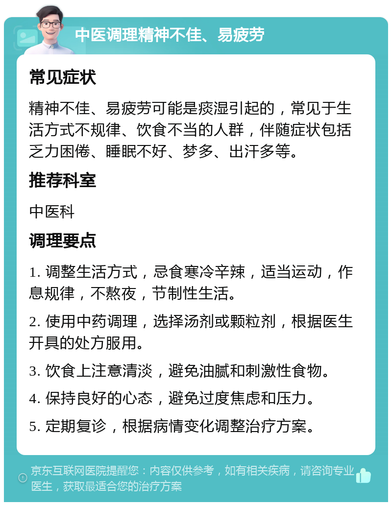 中医调理精神不佳、易疲劳 常见症状 精神不佳、易疲劳可能是痰湿引起的，常见于生活方式不规律、饮食不当的人群，伴随症状包括乏力困倦、睡眠不好、梦多、出汗多等。 推荐科室 中医科 调理要点 1. 调整生活方式，忌食寒冷辛辣，适当运动，作息规律，不熬夜，节制性生活。 2. 使用中药调理，选择汤剂或颗粒剂，根据医生开具的处方服用。 3. 饮食上注意清淡，避免油腻和刺激性食物。 4. 保持良好的心态，避免过度焦虑和压力。 5. 定期复诊，根据病情变化调整治疗方案。