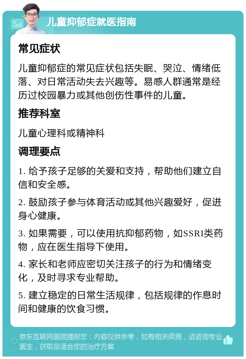 儿童抑郁症就医指南 常见症状 儿童抑郁症的常见症状包括失眠、哭泣、情绪低落、对日常活动失去兴趣等。易感人群通常是经历过校园暴力或其他创伤性事件的儿童。 推荐科室 儿童心理科或精神科 调理要点 1. 给予孩子足够的关爱和支持，帮助他们建立自信和安全感。 2. 鼓励孩子参与体育活动或其他兴趣爱好，促进身心健康。 3. 如果需要，可以使用抗抑郁药物，如SSRI类药物，应在医生指导下使用。 4. 家长和老师应密切关注孩子的行为和情绪变化，及时寻求专业帮助。 5. 建立稳定的日常生活规律，包括规律的作息时间和健康的饮食习惯。