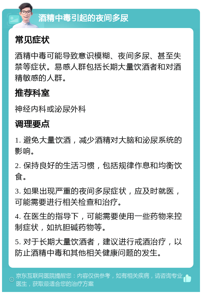 酒精中毒引起的夜间多尿 常见症状 酒精中毒可能导致意识模糊、夜间多尿、甚至失禁等症状。易感人群包括长期大量饮酒者和对酒精敏感的人群。 推荐科室 神经内科或泌尿外科 调理要点 1. 避免大量饮酒，减少酒精对大脑和泌尿系统的影响。 2. 保持良好的生活习惯，包括规律作息和均衡饮食。 3. 如果出现严重的夜间多尿症状，应及时就医，可能需要进行相关检查和治疗。 4. 在医生的指导下，可能需要使用一些药物来控制症状，如抗胆碱药物等。 5. 对于长期大量饮酒者，建议进行戒酒治疗，以防止酒精中毒和其他相关健康问题的发生。