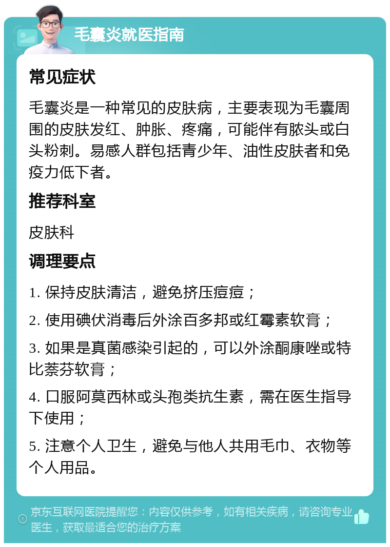 毛囊炎就医指南 常见症状 毛囊炎是一种常见的皮肤病，主要表现为毛囊周围的皮肤发红、肿胀、疼痛，可能伴有脓头或白头粉刺。易感人群包括青少年、油性皮肤者和免疫力低下者。 推荐科室 皮肤科 调理要点 1. 保持皮肤清洁，避免挤压痘痘； 2. 使用碘伏消毒后外涂百多邦或红霉素软膏； 3. 如果是真菌感染引起的，可以外涂酮康唑或特比萘芬软膏； 4. 口服阿莫西林或头孢类抗生素，需在医生指导下使用； 5. 注意个人卫生，避免与他人共用毛巾、衣物等个人用品。