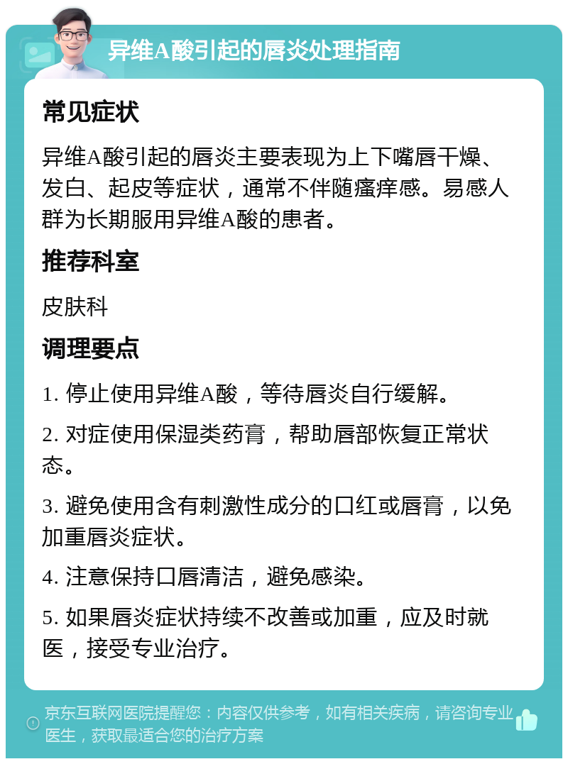 异维A酸引起的唇炎处理指南 常见症状 异维A酸引起的唇炎主要表现为上下嘴唇干燥、发白、起皮等症状，通常不伴随瘙痒感。易感人群为长期服用异维A酸的患者。 推荐科室 皮肤科 调理要点 1. 停止使用异维A酸，等待唇炎自行缓解。 2. 对症使用保湿类药膏，帮助唇部恢复正常状态。 3. 避免使用含有刺激性成分的口红或唇膏，以免加重唇炎症状。 4. 注意保持口唇清洁，避免感染。 5. 如果唇炎症状持续不改善或加重，应及时就医，接受专业治疗。