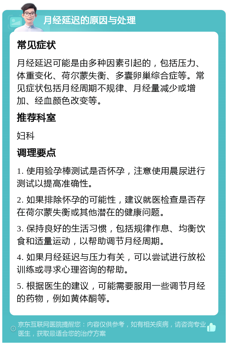 月经延迟的原因与处理 常见症状 月经延迟可能是由多种因素引起的，包括压力、体重变化、荷尔蒙失衡、多囊卵巢综合症等。常见症状包括月经周期不规律、月经量减少或增加、经血颜色改变等。 推荐科室 妇科 调理要点 1. 使用验孕棒测试是否怀孕，注意使用晨尿进行测试以提高准确性。 2. 如果排除怀孕的可能性，建议就医检查是否存在荷尔蒙失衡或其他潜在的健康问题。 3. 保持良好的生活习惯，包括规律作息、均衡饮食和适量运动，以帮助调节月经周期。 4. 如果月经延迟与压力有关，可以尝试进行放松训练或寻求心理咨询的帮助。 5. 根据医生的建议，可能需要服用一些调节月经的药物，例如黄体酮等。