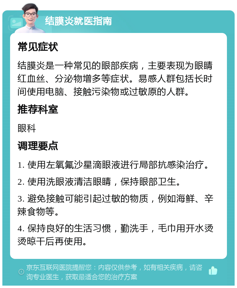 结膜炎就医指南 常见症状 结膜炎是一种常见的眼部疾病，主要表现为眼睛红血丝、分泌物增多等症状。易感人群包括长时间使用电脑、接触污染物或过敏原的人群。 推荐科室 眼科 调理要点 1. 使用左氧氟沙星滴眼液进行局部抗感染治疗。 2. 使用洗眼液清洁眼睛，保持眼部卫生。 3. 避免接触可能引起过敏的物质，例如海鲜、辛辣食物等。 4. 保持良好的生活习惯，勤洗手，毛巾用开水烫烫晾干后再使用。