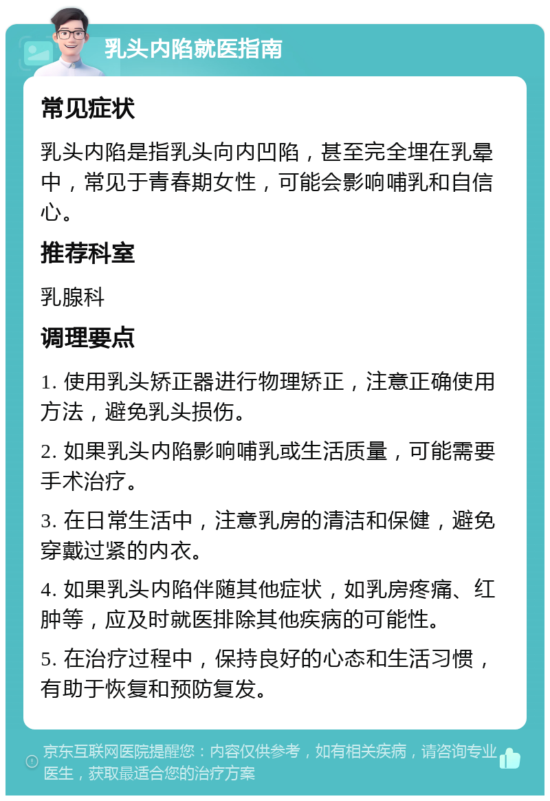 乳头内陷就医指南 常见症状 乳头内陷是指乳头向内凹陷，甚至完全埋在乳晕中，常见于青春期女性，可能会影响哺乳和自信心。 推荐科室 乳腺科 调理要点 1. 使用乳头矫正器进行物理矫正，注意正确使用方法，避免乳头损伤。 2. 如果乳头内陷影响哺乳或生活质量，可能需要手术治疗。 3. 在日常生活中，注意乳房的清洁和保健，避免穿戴过紧的内衣。 4. 如果乳头内陷伴随其他症状，如乳房疼痛、红肿等，应及时就医排除其他疾病的可能性。 5. 在治疗过程中，保持良好的心态和生活习惯，有助于恢复和预防复发。