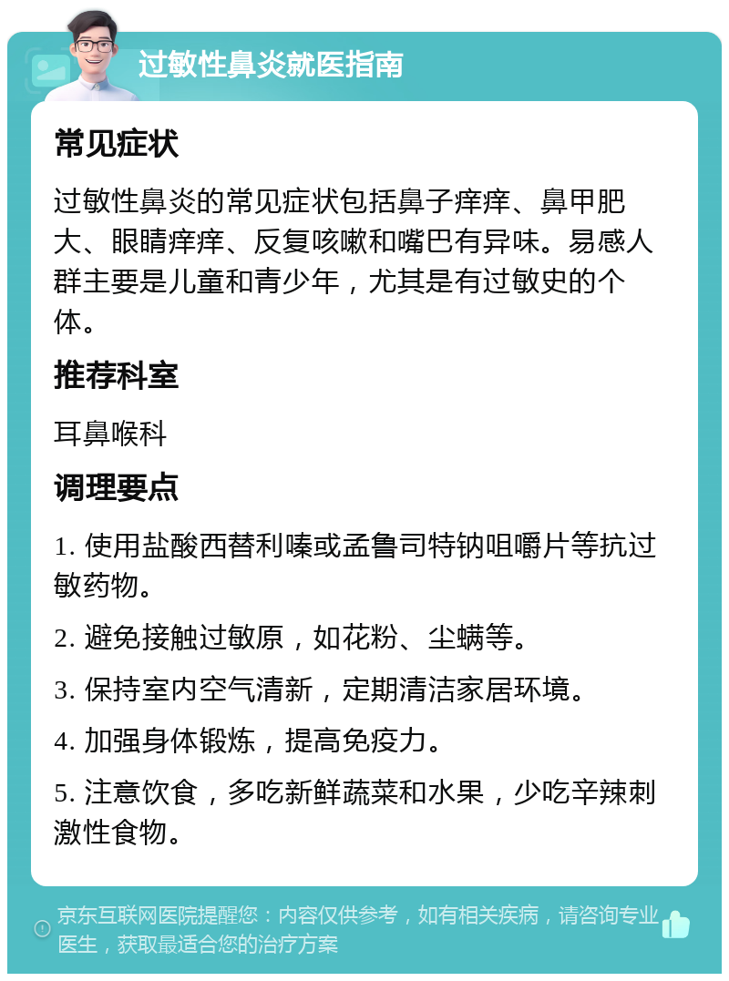 过敏性鼻炎就医指南 常见症状 过敏性鼻炎的常见症状包括鼻子痒痒、鼻甲肥大、眼睛痒痒、反复咳嗽和嘴巴有异味。易感人群主要是儿童和青少年，尤其是有过敏史的个体。 推荐科室 耳鼻喉科 调理要点 1. 使用盐酸西替利嗪或孟鲁司特钠咀嚼片等抗过敏药物。 2. 避免接触过敏原，如花粉、尘螨等。 3. 保持室内空气清新，定期清洁家居环境。 4. 加强身体锻炼，提高免疫力。 5. 注意饮食，多吃新鲜蔬菜和水果，少吃辛辣刺激性食物。