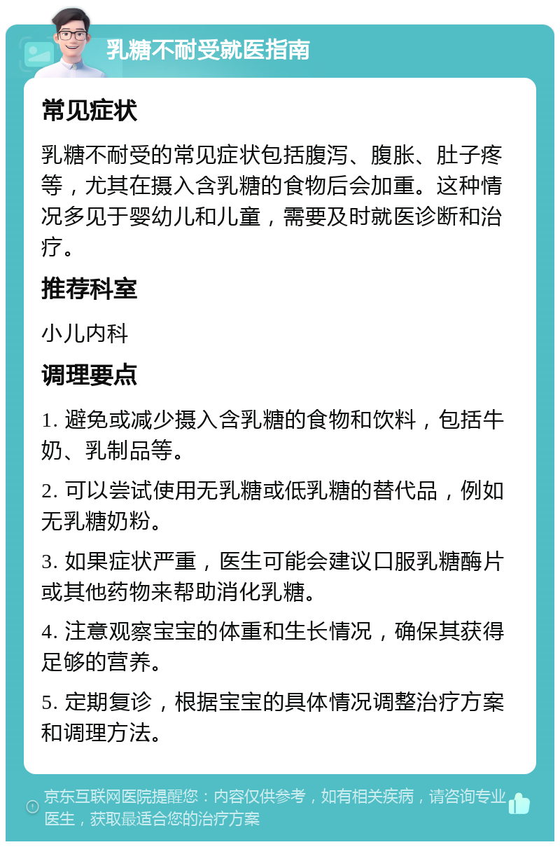 乳糖不耐受就医指南 常见症状 乳糖不耐受的常见症状包括腹泻、腹胀、肚子疼等，尤其在摄入含乳糖的食物后会加重。这种情况多见于婴幼儿和儿童，需要及时就医诊断和治疗。 推荐科室 小儿内科 调理要点 1. 避免或减少摄入含乳糖的食物和饮料，包括牛奶、乳制品等。 2. 可以尝试使用无乳糖或低乳糖的替代品，例如无乳糖奶粉。 3. 如果症状严重，医生可能会建议口服乳糖酶片或其他药物来帮助消化乳糖。 4. 注意观察宝宝的体重和生长情况，确保其获得足够的营养。 5. 定期复诊，根据宝宝的具体情况调整治疗方案和调理方法。