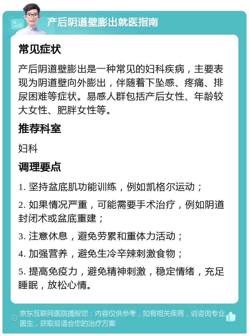 产后阴道壁膨出就医指南 常见症状 产后阴道壁膨出是一种常见的妇科疾病，主要表现为阴道壁向外膨出，伴随着下坠感、疼痛、排尿困难等症状。易感人群包括产后女性、年龄较大女性、肥胖女性等。 推荐科室 妇科 调理要点 1. 坚持盆底肌功能训练，例如凯格尔运动； 2. 如果情况严重，可能需要手术治疗，例如阴道封闭术或盆底重建； 3. 注意休息，避免劳累和重体力活动； 4. 加强营养，避免生冷辛辣刺激食物； 5. 提高免疫力，避免精神刺激，稳定情绪，充足睡眠，放松心情。