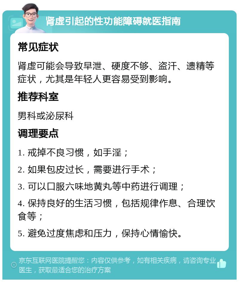 肾虚引起的性功能障碍就医指南 常见症状 肾虚可能会导致早泄、硬度不够、盗汗、遗精等症状，尤其是年轻人更容易受到影响。 推荐科室 男科或泌尿科 调理要点 1. 戒掉不良习惯，如手淫； 2. 如果包皮过长，需要进行手术； 3. 可以口服六味地黄丸等中药进行调理； 4. 保持良好的生活习惯，包括规律作息、合理饮食等； 5. 避免过度焦虑和压力，保持心情愉快。