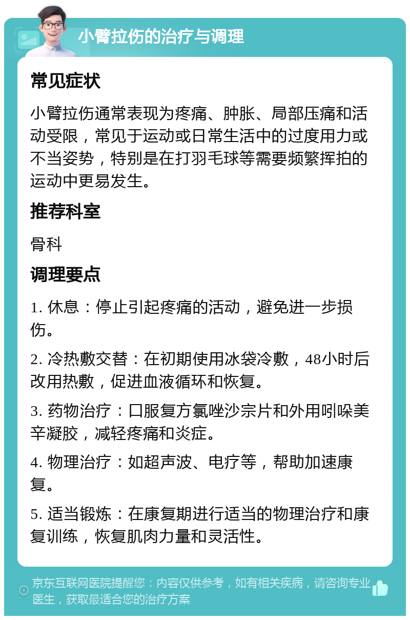 小臂拉伤的治疗与调理 常见症状 小臂拉伤通常表现为疼痛、肿胀、局部压痛和活动受限，常见于运动或日常生活中的过度用力或不当姿势，特别是在打羽毛球等需要频繁挥拍的运动中更易发生。 推荐科室 骨科 调理要点 1. 休息：停止引起疼痛的活动，避免进一步损伤。 2. 冷热敷交替：在初期使用冰袋冷敷，48小时后改用热敷，促进血液循环和恢复。 3. 药物治疗：口服复方氯唑沙宗片和外用吲哚美辛凝胶，减轻疼痛和炎症。 4. 物理治疗：如超声波、电疗等，帮助加速康复。 5. 适当锻炼：在康复期进行适当的物理治疗和康复训练，恢复肌肉力量和灵活性。