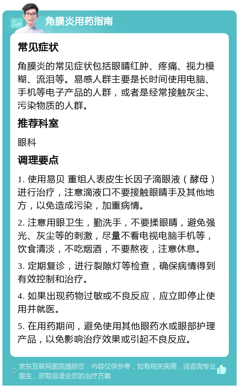 角膜炎用药指南 常见症状 角膜炎的常见症状包括眼睛红肿、疼痛、视力模糊、流泪等。易感人群主要是长时间使用电脑、手机等电子产品的人群，或者是经常接触灰尘、污染物质的人群。 推荐科室 眼科 调理要点 1. 使用易贝 重组人表皮生长因子滴眼液（酵母）进行治疗，注意滴液口不要接触眼睛手及其他地方，以免造成污染，加重病情。 2. 注意用眼卫生，勤洗手，不要揉眼睛，避免强光、灰尘等的刺激，尽量不看电视电脑手机等，饮食清淡，不吃烟酒，不要熬夜，注意休息。 3. 定期复诊，进行裂隙灯等检查，确保病情得到有效控制和治疗。 4. 如果出现药物过敏或不良反应，应立即停止使用并就医。 5. 在用药期间，避免使用其他眼药水或眼部护理产品，以免影响治疗效果或引起不良反应。