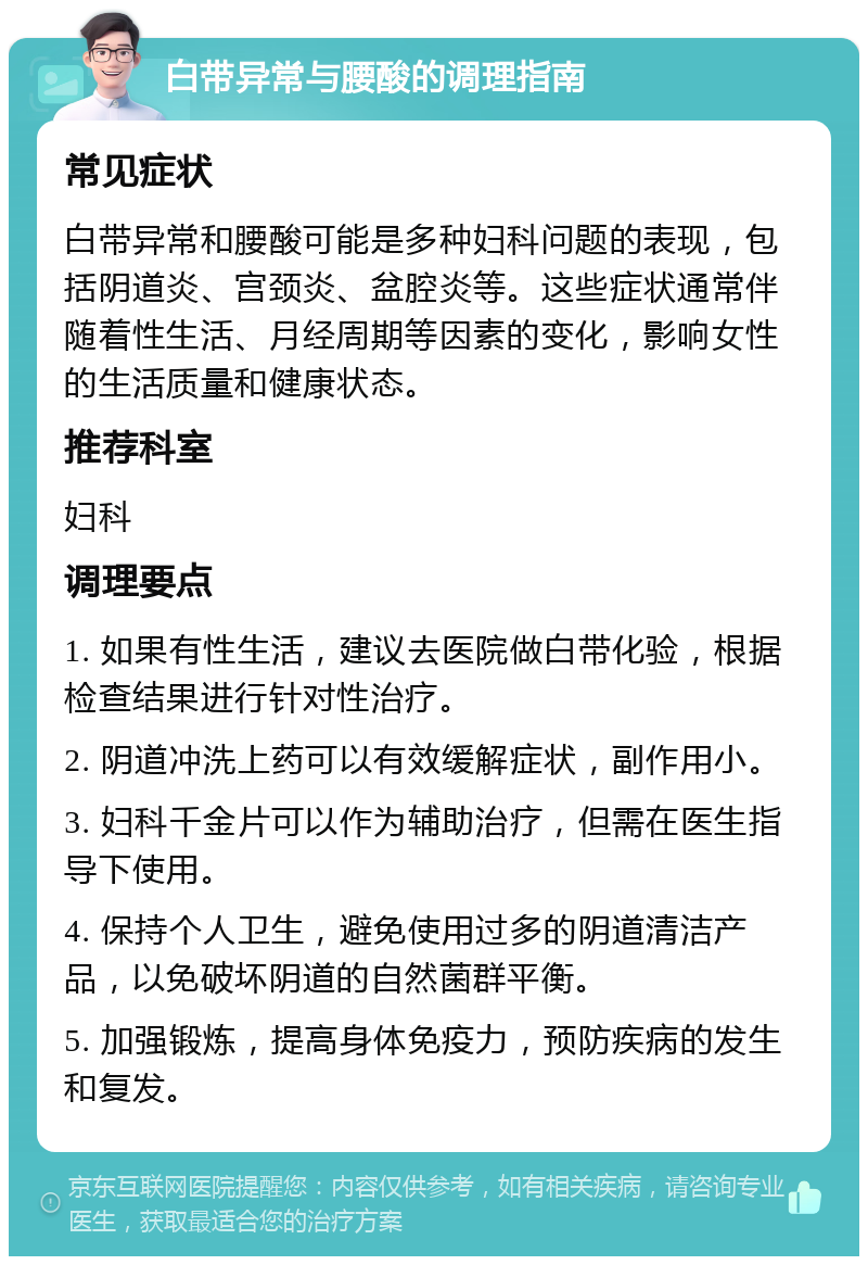 白带异常与腰酸的调理指南 常见症状 白带异常和腰酸可能是多种妇科问题的表现，包括阴道炎、宫颈炎、盆腔炎等。这些症状通常伴随着性生活、月经周期等因素的变化，影响女性的生活质量和健康状态。 推荐科室 妇科 调理要点 1. 如果有性生活，建议去医院做白带化验，根据检查结果进行针对性治疗。 2. 阴道冲洗上药可以有效缓解症状，副作用小。 3. 妇科千金片可以作为辅助治疗，但需在医生指导下使用。 4. 保持个人卫生，避免使用过多的阴道清洁产品，以免破坏阴道的自然菌群平衡。 5. 加强锻炼，提高身体免疫力，预防疾病的发生和复发。