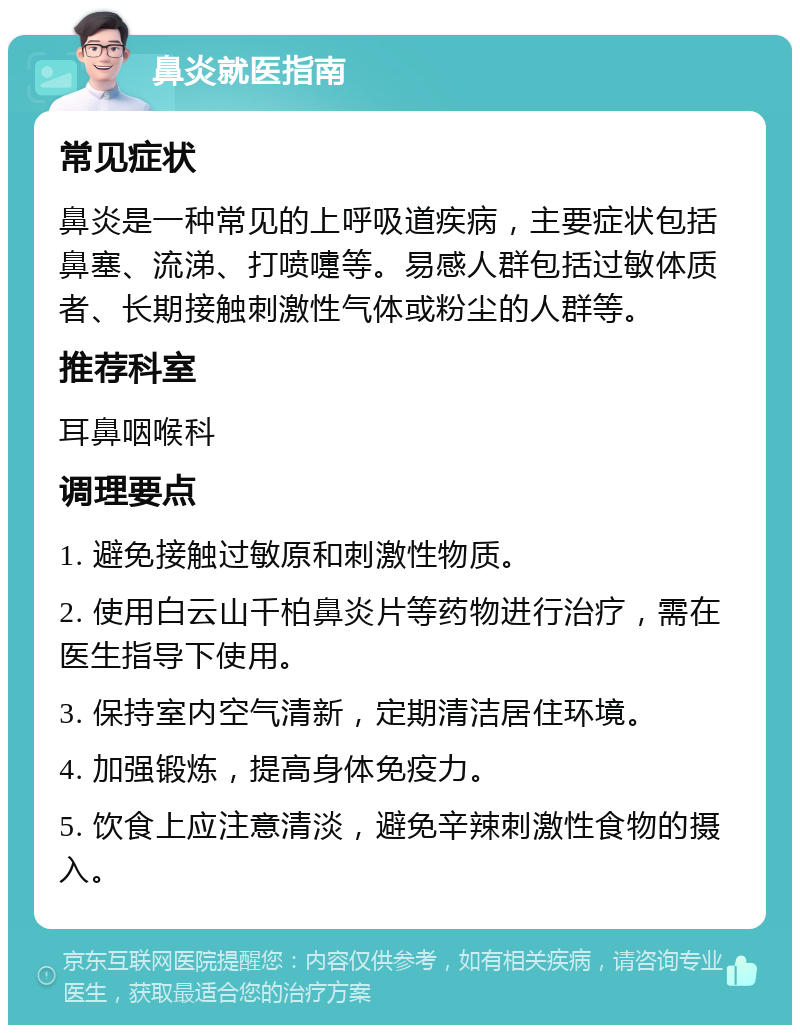 鼻炎就医指南 常见症状 鼻炎是一种常见的上呼吸道疾病，主要症状包括鼻塞、流涕、打喷嚏等。易感人群包括过敏体质者、长期接触刺激性气体或粉尘的人群等。 推荐科室 耳鼻咽喉科 调理要点 1. 避免接触过敏原和刺激性物质。 2. 使用白云山千柏鼻炎片等药物进行治疗，需在医生指导下使用。 3. 保持室内空气清新，定期清洁居住环境。 4. 加强锻炼，提高身体免疫力。 5. 饮食上应注意清淡，避免辛辣刺激性食物的摄入。