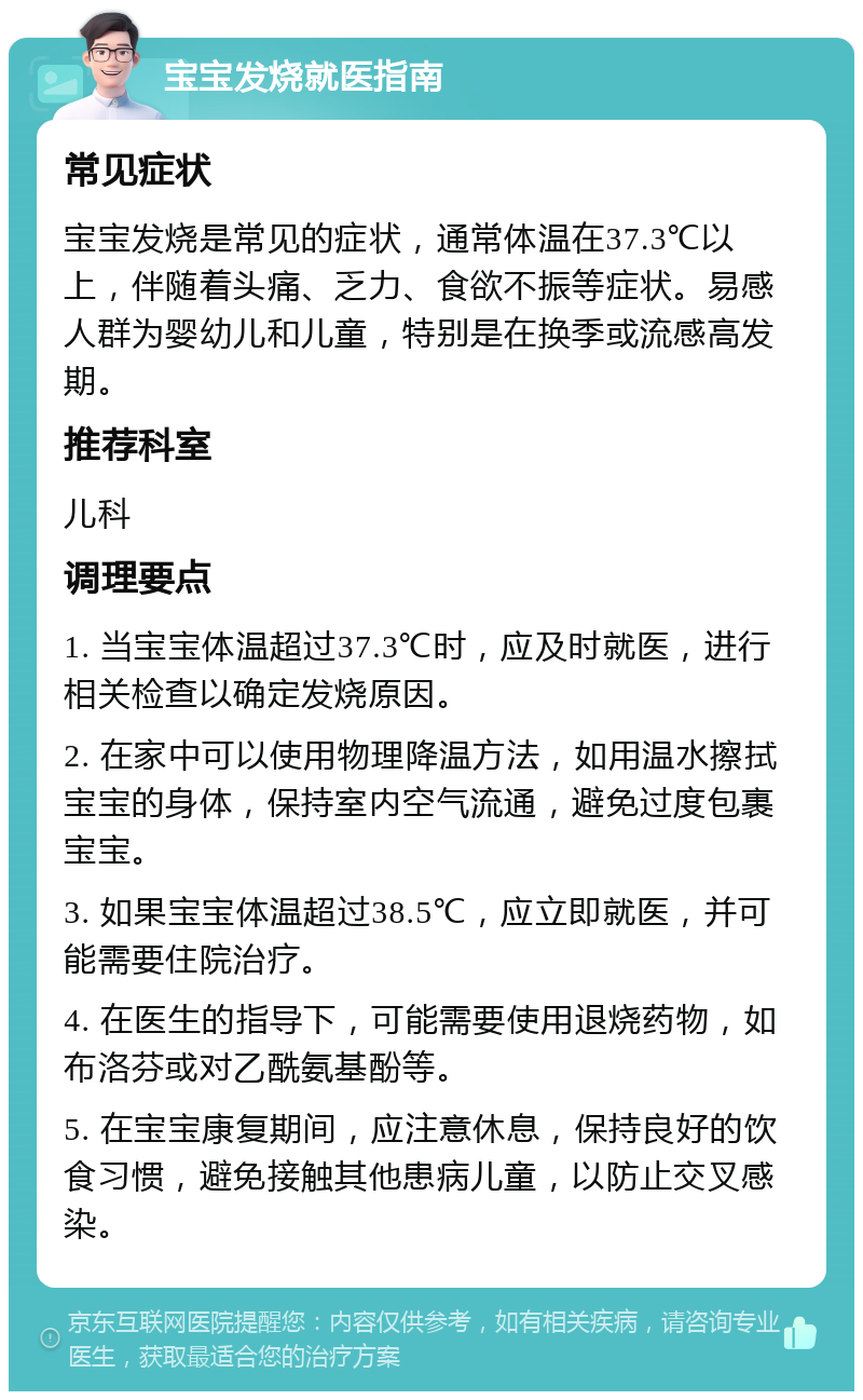 宝宝发烧就医指南 常见症状 宝宝发烧是常见的症状，通常体温在37.3℃以上，伴随着头痛、乏力、食欲不振等症状。易感人群为婴幼儿和儿童，特别是在换季或流感高发期。 推荐科室 儿科 调理要点 1. 当宝宝体温超过37.3℃时，应及时就医，进行相关检查以确定发烧原因。 2. 在家中可以使用物理降温方法，如用温水擦拭宝宝的身体，保持室内空气流通，避免过度包裹宝宝。 3. 如果宝宝体温超过38.5℃，应立即就医，并可能需要住院治疗。 4. 在医生的指导下，可能需要使用退烧药物，如布洛芬或对乙酰氨基酚等。 5. 在宝宝康复期间，应注意休息，保持良好的饮食习惯，避免接触其他患病儿童，以防止交叉感染。