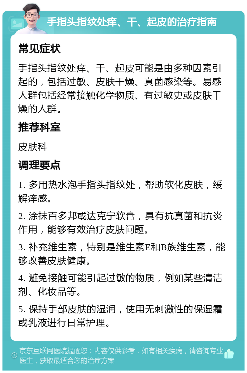 手指头指纹处痒、干、起皮的治疗指南 常见症状 手指头指纹处痒、干、起皮可能是由多种因素引起的，包括过敏、皮肤干燥、真菌感染等。易感人群包括经常接触化学物质、有过敏史或皮肤干燥的人群。 推荐科室 皮肤科 调理要点 1. 多用热水泡手指头指纹处，帮助软化皮肤，缓解痒感。 2. 涂抹百多邦或达克宁软膏，具有抗真菌和抗炎作用，能够有效治疗皮肤问题。 3. 补充维生素，特别是维生素E和B族维生素，能够改善皮肤健康。 4. 避免接触可能引起过敏的物质，例如某些清洁剂、化妆品等。 5. 保持手部皮肤的湿润，使用无刺激性的保湿霜或乳液进行日常护理。