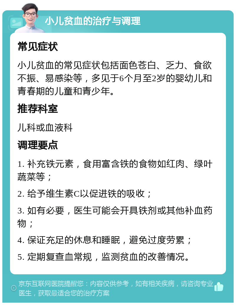 小儿贫血的治疗与调理 常见症状 小儿贫血的常见症状包括面色苍白、乏力、食欲不振、易感染等，多见于6个月至2岁的婴幼儿和青春期的儿童和青少年。 推荐科室 儿科或血液科 调理要点 1. 补充铁元素，食用富含铁的食物如红肉、绿叶蔬菜等； 2. 给予维生素C以促进铁的吸收； 3. 如有必要，医生可能会开具铁剂或其他补血药物； 4. 保证充足的休息和睡眠，避免过度劳累； 5. 定期复查血常规，监测贫血的改善情况。