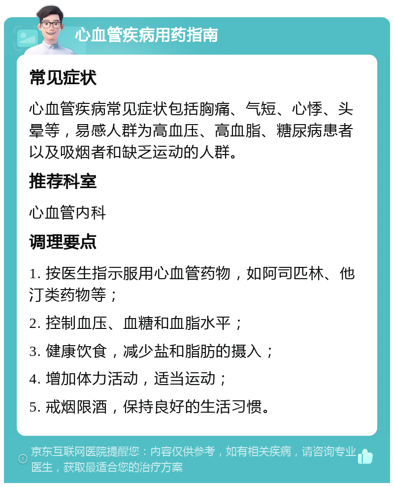 心血管疾病用药指南 常见症状 心血管疾病常见症状包括胸痛、气短、心悸、头晕等，易感人群为高血压、高血脂、糖尿病患者以及吸烟者和缺乏运动的人群。 推荐科室 心血管内科 调理要点 1. 按医生指示服用心血管药物，如阿司匹林、他汀类药物等； 2. 控制血压、血糖和血脂水平； 3. 健康饮食，减少盐和脂肪的摄入； 4. 增加体力活动，适当运动； 5. 戒烟限酒，保持良好的生活习惯。