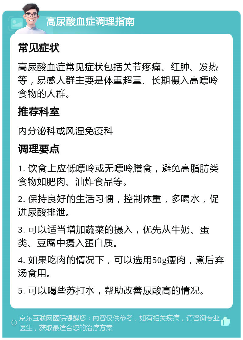 高尿酸血症调理指南 常见症状 高尿酸血症常见症状包括关节疼痛、红肿、发热等，易感人群主要是体重超重、长期摄入高嘌呤食物的人群。 推荐科室 内分泌科或风湿免疫科 调理要点 1. 饮食上应低嘌呤或无嘌呤膳食，避免高脂肪类食物如肥肉、油炸食品等。 2. 保持良好的生活习惯，控制体重，多喝水，促进尿酸排泄。 3. 可以适当增加蔬菜的摄入，优先从牛奶、蛋类、豆腐中摄入蛋白质。 4. 如果吃肉的情况下，可以选用50g瘦肉，煮后弃汤食用。 5. 可以喝些苏打水，帮助改善尿酸高的情况。