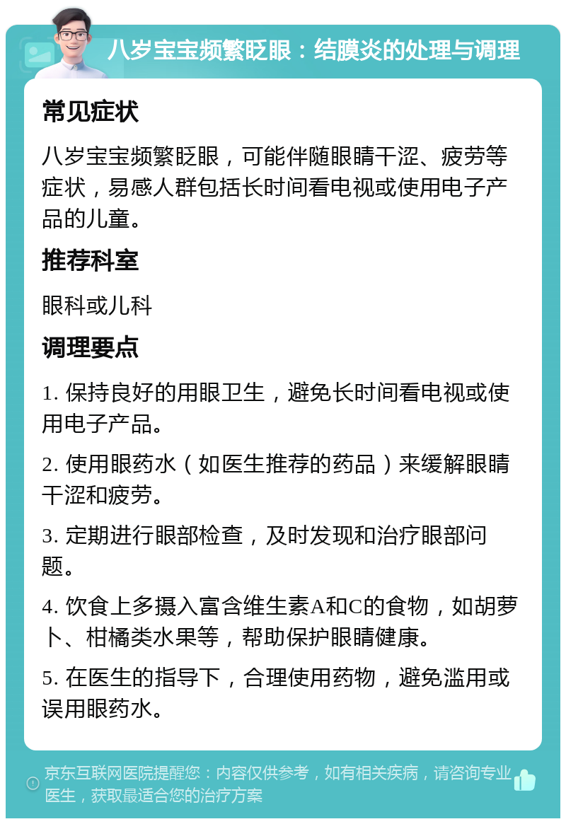 八岁宝宝频繁眨眼：结膜炎的处理与调理 常见症状 八岁宝宝频繁眨眼，可能伴随眼睛干涩、疲劳等症状，易感人群包括长时间看电视或使用电子产品的儿童。 推荐科室 眼科或儿科 调理要点 1. 保持良好的用眼卫生，避免长时间看电视或使用电子产品。 2. 使用眼药水（如医生推荐的药品）来缓解眼睛干涩和疲劳。 3. 定期进行眼部检查，及时发现和治疗眼部问题。 4. 饮食上多摄入富含维生素A和C的食物，如胡萝卜、柑橘类水果等，帮助保护眼睛健康。 5. 在医生的指导下，合理使用药物，避免滥用或误用眼药水。