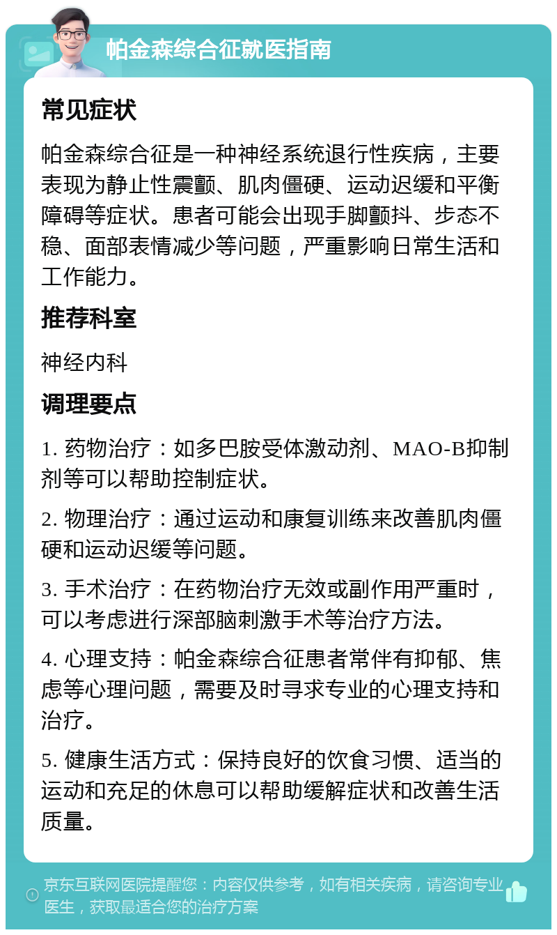 帕金森综合征就医指南 常见症状 帕金森综合征是一种神经系统退行性疾病，主要表现为静止性震颤、肌肉僵硬、运动迟缓和平衡障碍等症状。患者可能会出现手脚颤抖、步态不稳、面部表情减少等问题，严重影响日常生活和工作能力。 推荐科室 神经内科 调理要点 1. 药物治疗：如多巴胺受体激动剂、MAO-B抑制剂等可以帮助控制症状。 2. 物理治疗：通过运动和康复训练来改善肌肉僵硬和运动迟缓等问题。 3. 手术治疗：在药物治疗无效或副作用严重时，可以考虑进行深部脑刺激手术等治疗方法。 4. 心理支持：帕金森综合征患者常伴有抑郁、焦虑等心理问题，需要及时寻求专业的心理支持和治疗。 5. 健康生活方式：保持良好的饮食习惯、适当的运动和充足的休息可以帮助缓解症状和改善生活质量。