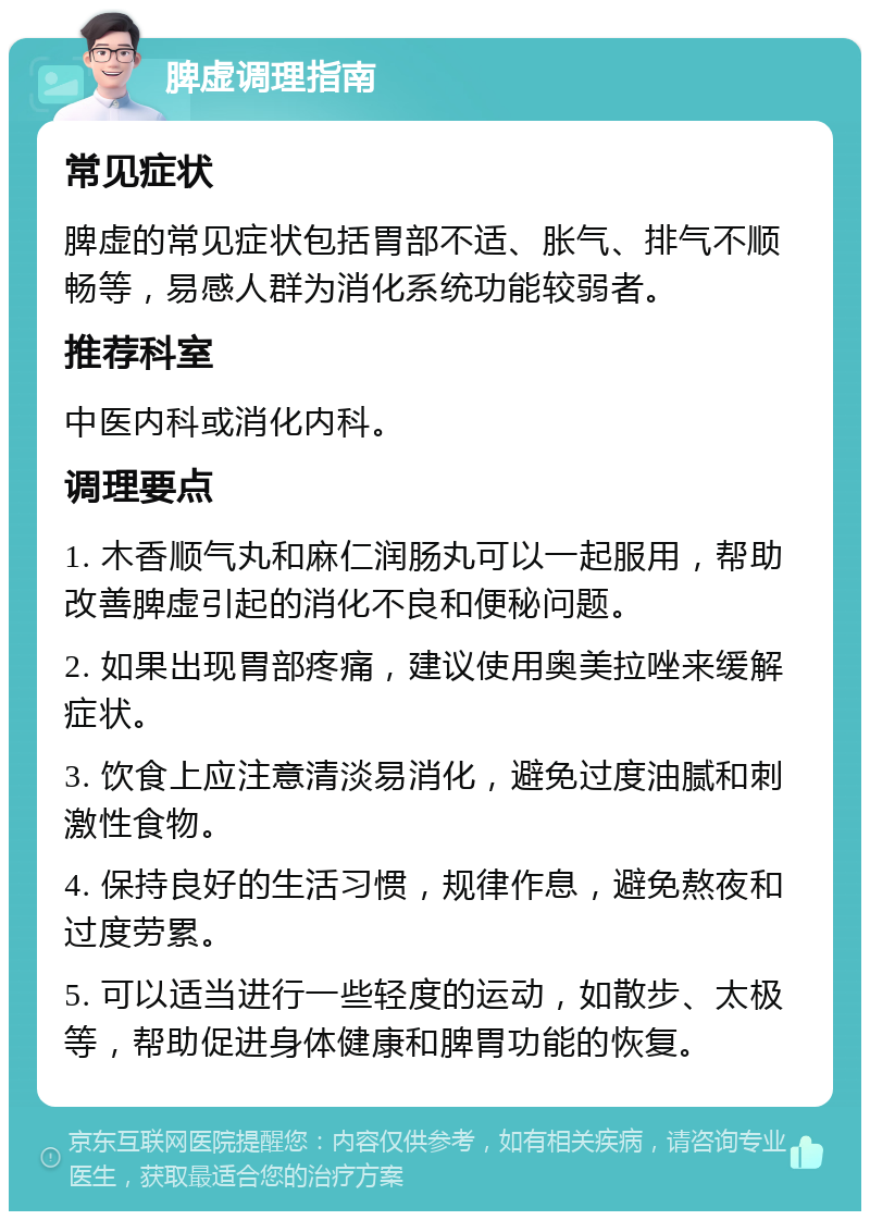 脾虚调理指南 常见症状 脾虚的常见症状包括胃部不适、胀气、排气不顺畅等，易感人群为消化系统功能较弱者。 推荐科室 中医内科或消化内科。 调理要点 1. 木香顺气丸和麻仁润肠丸可以一起服用，帮助改善脾虚引起的消化不良和便秘问题。 2. 如果出现胃部疼痛，建议使用奥美拉唑来缓解症状。 3. 饮食上应注意清淡易消化，避免过度油腻和刺激性食物。 4. 保持良好的生活习惯，规律作息，避免熬夜和过度劳累。 5. 可以适当进行一些轻度的运动，如散步、太极等，帮助促进身体健康和脾胃功能的恢复。