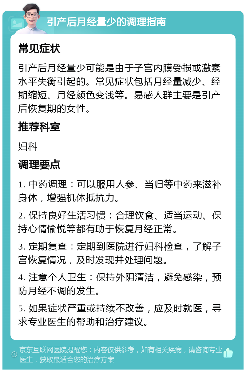 引产后月经量少的调理指南 常见症状 引产后月经量少可能是由于子宫内膜受损或激素水平失衡引起的。常见症状包括月经量减少、经期缩短、月经颜色变浅等。易感人群主要是引产后恢复期的女性。 推荐科室 妇科 调理要点 1. 中药调理：可以服用人参、当归等中药来滋补身体，增强机体抵抗力。 2. 保持良好生活习惯：合理饮食、适当运动、保持心情愉悦等都有助于恢复月经正常。 3. 定期复查：定期到医院进行妇科检查，了解子宫恢复情况，及时发现并处理问题。 4. 注意个人卫生：保持外阴清洁，避免感染，预防月经不调的发生。 5. 如果症状严重或持续不改善，应及时就医，寻求专业医生的帮助和治疗建议。