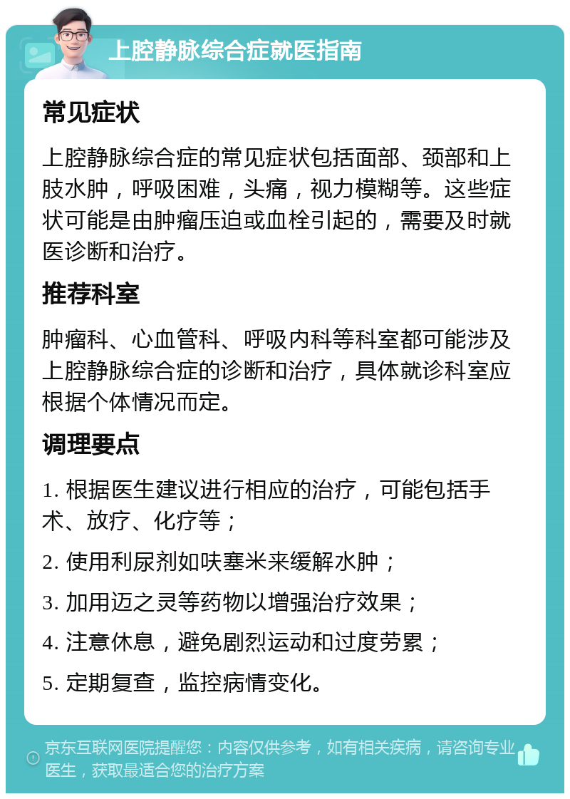 上腔静脉综合症就医指南 常见症状 上腔静脉综合症的常见症状包括面部、颈部和上肢水肿，呼吸困难，头痛，视力模糊等。这些症状可能是由肿瘤压迫或血栓引起的，需要及时就医诊断和治疗。 推荐科室 肿瘤科、心血管科、呼吸内科等科室都可能涉及上腔静脉综合症的诊断和治疗，具体就诊科室应根据个体情况而定。 调理要点 1. 根据医生建议进行相应的治疗，可能包括手术、放疗、化疗等； 2. 使用利尿剂如呋塞米来缓解水肿； 3. 加用迈之灵等药物以增强治疗效果； 4. 注意休息，避免剧烈运动和过度劳累； 5. 定期复查，监控病情变化。