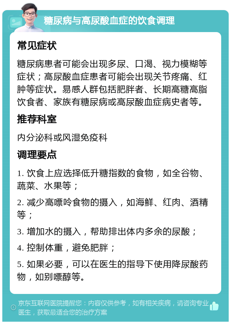 糖尿病与高尿酸血症的饮食调理 常见症状 糖尿病患者可能会出现多尿、口渴、视力模糊等症状；高尿酸血症患者可能会出现关节疼痛、红肿等症状。易感人群包括肥胖者、长期高糖高脂饮食者、家族有糖尿病或高尿酸血症病史者等。 推荐科室 内分泌科或风湿免疫科 调理要点 1. 饮食上应选择低升糖指数的食物，如全谷物、蔬菜、水果等； 2. 减少高嘌呤食物的摄入，如海鲜、红肉、酒精等； 3. 增加水的摄入，帮助排出体内多余的尿酸； 4. 控制体重，避免肥胖； 5. 如果必要，可以在医生的指导下使用降尿酸药物，如别嘌醇等。