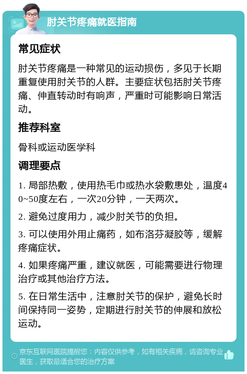 肘关节疼痛就医指南 常见症状 肘关节疼痛是一种常见的运动损伤，多见于长期重复使用肘关节的人群。主要症状包括肘关节疼痛、伸直转动时有响声，严重时可能影响日常活动。 推荐科室 骨科或运动医学科 调理要点 1. 局部热敷，使用热毛巾或热水袋敷患处，温度40~50度左右，一次20分钟，一天两次。 2. 避免过度用力，减少肘关节的负担。 3. 可以使用外用止痛药，如布洛芬凝胶等，缓解疼痛症状。 4. 如果疼痛严重，建议就医，可能需要进行物理治疗或其他治疗方法。 5. 在日常生活中，注意肘关节的保护，避免长时间保持同一姿势，定期进行肘关节的伸展和放松运动。