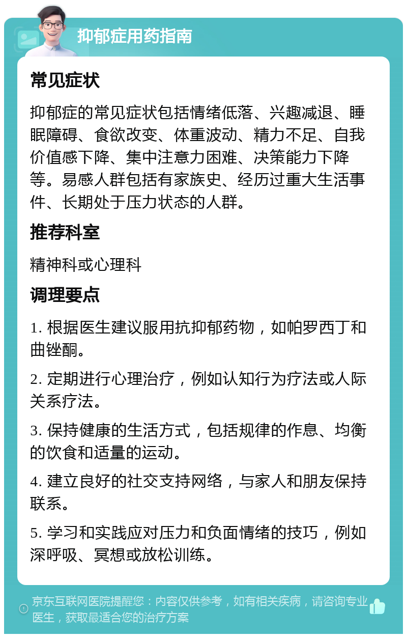 抑郁症用药指南 常见症状 抑郁症的常见症状包括情绪低落、兴趣减退、睡眠障碍、食欲改变、体重波动、精力不足、自我价值感下降、集中注意力困难、决策能力下降等。易感人群包括有家族史、经历过重大生活事件、长期处于压力状态的人群。 推荐科室 精神科或心理科 调理要点 1. 根据医生建议服用抗抑郁药物，如帕罗西丁和曲锉酮。 2. 定期进行心理治疗，例如认知行为疗法或人际关系疗法。 3. 保持健康的生活方式，包括规律的作息、均衡的饮食和适量的运动。 4. 建立良好的社交支持网络，与家人和朋友保持联系。 5. 学习和实践应对压力和负面情绪的技巧，例如深呼吸、冥想或放松训练。