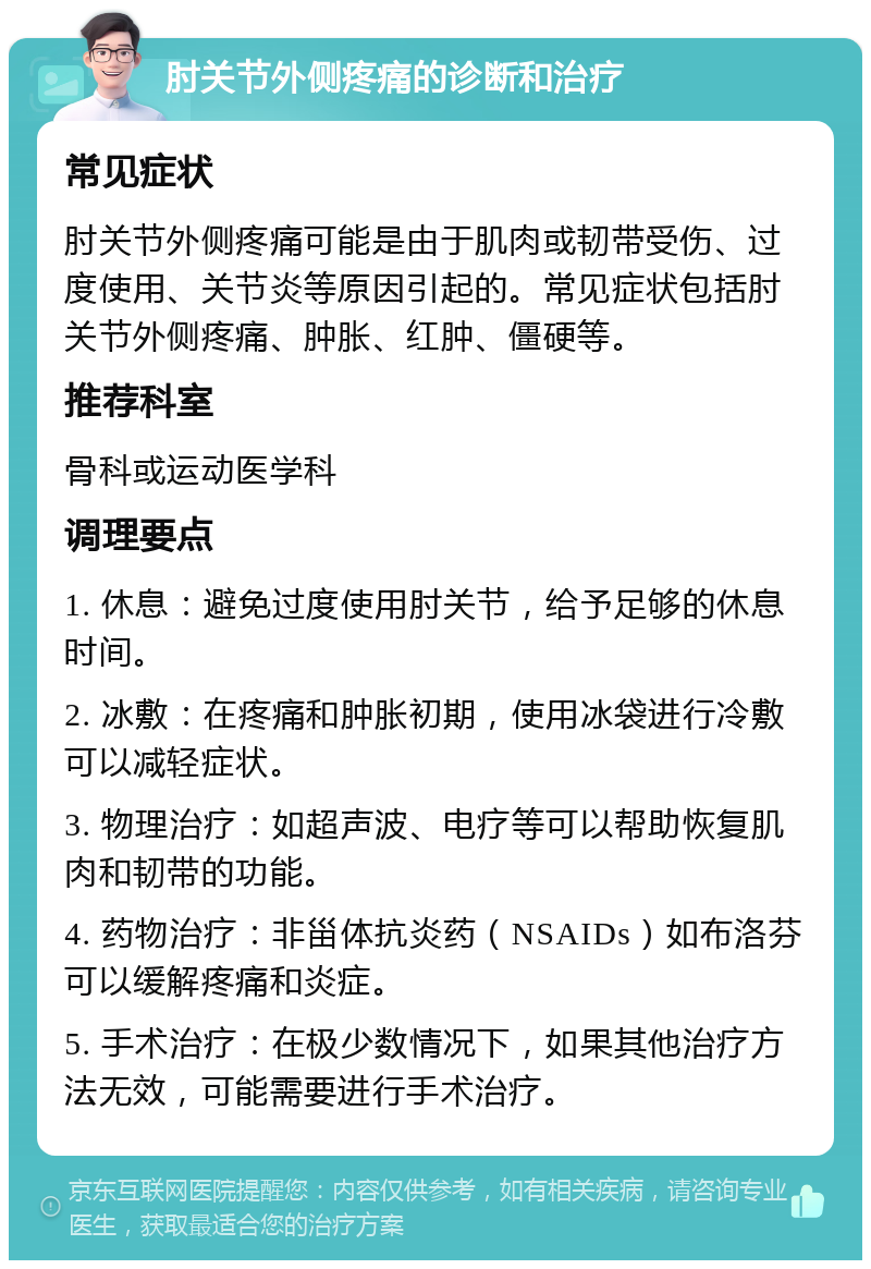 肘关节外侧疼痛的诊断和治疗 常见症状 肘关节外侧疼痛可能是由于肌肉或韧带受伤、过度使用、关节炎等原因引起的。常见症状包括肘关节外侧疼痛、肿胀、红肿、僵硬等。 推荐科室 骨科或运动医学科 调理要点 1. 休息：避免过度使用肘关节，给予足够的休息时间。 2. 冰敷：在疼痛和肿胀初期，使用冰袋进行冷敷可以减轻症状。 3. 物理治疗：如超声波、电疗等可以帮助恢复肌肉和韧带的功能。 4. 药物治疗：非甾体抗炎药（NSAIDs）如布洛芬可以缓解疼痛和炎症。 5. 手术治疗：在极少数情况下，如果其他治疗方法无效，可能需要进行手术治疗。