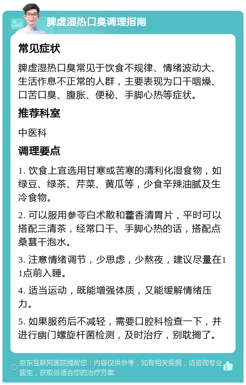 脾虚湿热口臭调理指南 常见症状 脾虚湿热口臭常见于饮食不规律、情绪波动大、生活作息不正常的人群，主要表现为口干咽燥、口苦口臭、腹胀、便秘、手脚心热等症状。 推荐科室 中医科 调理要点 1. 饮食上宜选用甘寒或苦寒的清利化湿食物，如绿豆、绿茶、芹菜、黄瓜等，少食辛辣油腻及生冷食物。 2. 可以服用参苓白术散和藿香清胃片，平时可以搭配三清茶，经常口干、手脚心热的话，搭配点桑葚干泡水。 3. 注意情绪调节，少思虑，少熬夜，建议尽量在11点前入睡。 4. 适当运动，既能增强体质，又能缓解情绪压力。 5. 如果服药后不减轻，需要口腔科检查一下，并进行幽门螺旋杆菌检测，及时治疗，别耽搁了。