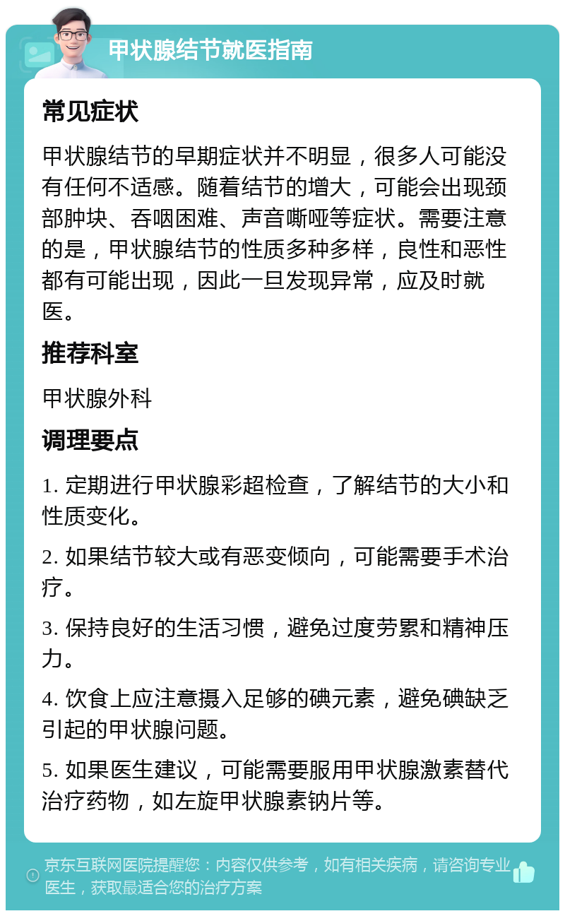 甲状腺结节就医指南 常见症状 甲状腺结节的早期症状并不明显，很多人可能没有任何不适感。随着结节的增大，可能会出现颈部肿块、吞咽困难、声音嘶哑等症状。需要注意的是，甲状腺结节的性质多种多样，良性和恶性都有可能出现，因此一旦发现异常，应及时就医。 推荐科室 甲状腺外科 调理要点 1. 定期进行甲状腺彩超检查，了解结节的大小和性质变化。 2. 如果结节较大或有恶变倾向，可能需要手术治疗。 3. 保持良好的生活习惯，避免过度劳累和精神压力。 4. 饮食上应注意摄入足够的碘元素，避免碘缺乏引起的甲状腺问题。 5. 如果医生建议，可能需要服用甲状腺激素替代治疗药物，如左旋甲状腺素钠片等。