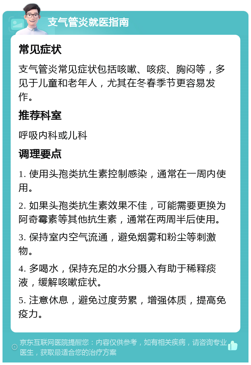 支气管炎就医指南 常见症状 支气管炎常见症状包括咳嗽、咳痰、胸闷等，多见于儿童和老年人，尤其在冬春季节更容易发作。 推荐科室 呼吸内科或儿科 调理要点 1. 使用头孢类抗生素控制感染，通常在一周内使用。 2. 如果头孢类抗生素效果不佳，可能需要更换为阿奇霉素等其他抗生素，通常在两周半后使用。 3. 保持室内空气流通，避免烟雾和粉尘等刺激物。 4. 多喝水，保持充足的水分摄入有助于稀释痰液，缓解咳嗽症状。 5. 注意休息，避免过度劳累，增强体质，提高免疫力。